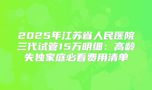 2025年江苏省人民医院三代试管15万明细:高龄失独家庭必看费用清单