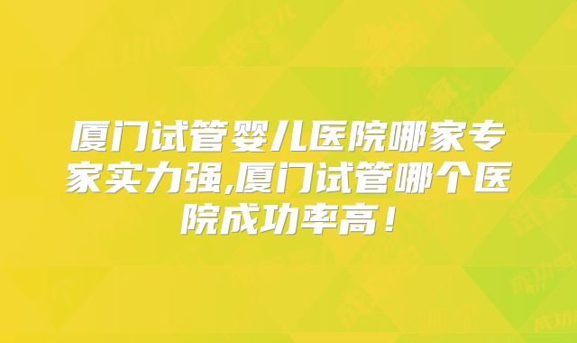 厦门试管婴儿医院哪家专家实力强,厦门试管哪个医院成功率高!