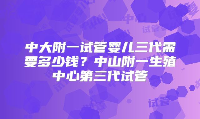 中大附一试管婴儿三代需要多少钱？中山附一生殖中心第三代试管