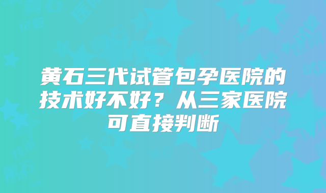 黄石三代试管包孕医院的技术好不好?从三家医院可直接判断