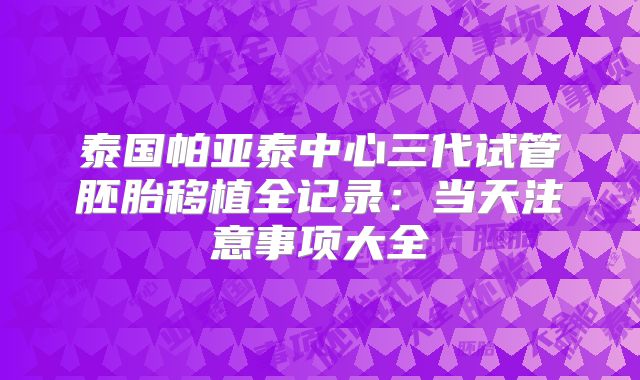 泰国帕亚泰中心三代试管胚胎移植全记录:当天注意事项大全