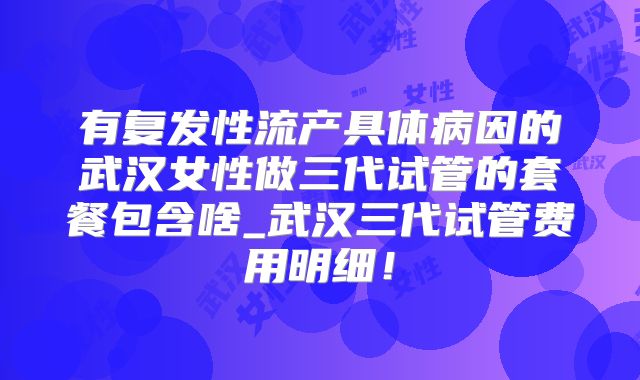有复发性流产具体病因的武汉女性做三代试管的套餐包含啥_武汉三代试管费用明细！