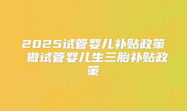 2025试管婴儿补贴政策 做试管婴儿生三胎补贴政策