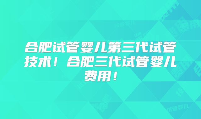 合肥试管婴儿第三代试管技术!合肥三代试管婴儿费用!