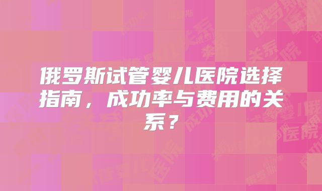 俄罗斯试管婴儿医院选择指南，成功率与费用的关系？