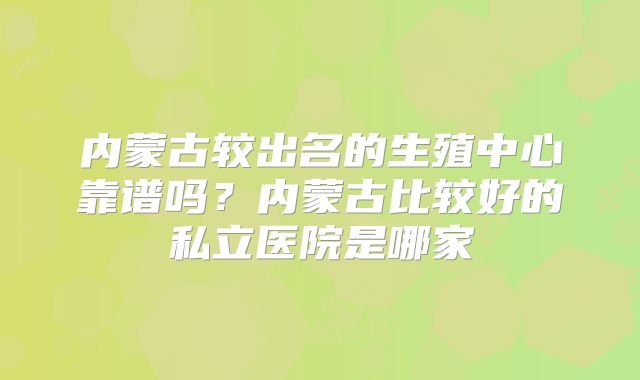 内蒙古较出名的生殖中心靠谱吗?内蒙古比较好的私立医院是哪家