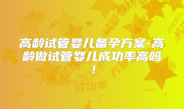 高龄试管婴儿备孕方案-高龄做试管婴儿成功率高吗!