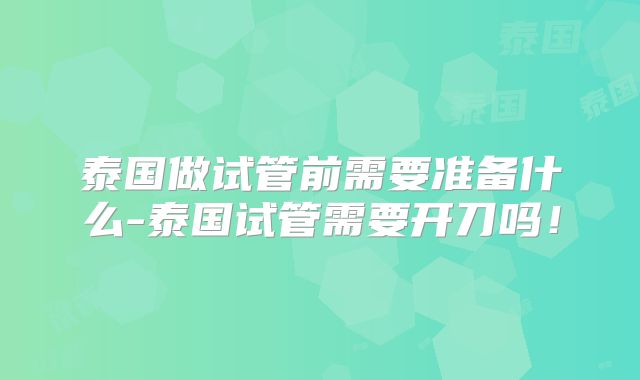 泰国做试管前需要准备什么-泰国试管需要开刀吗!