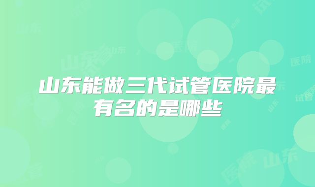 山东能做三代试管医院最有名的是哪些