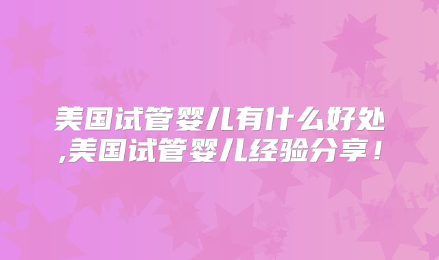 美国试管婴儿有什么好处,美国试管婴儿经验分享!