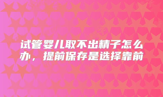 试管婴儿取不出精子怎么办，提前保存是选择靠前