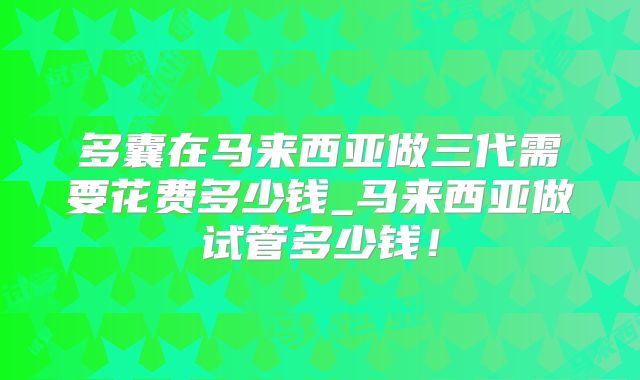 多囊在马来西亚做三代需要花费多少钱_马来西亚做试管多少钱!