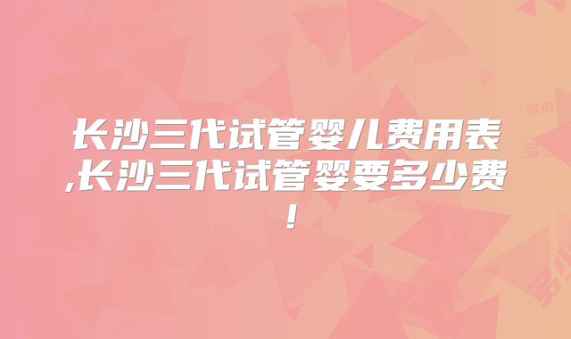 长沙三代试管婴儿费用表,长沙三代试管婴要多少费！