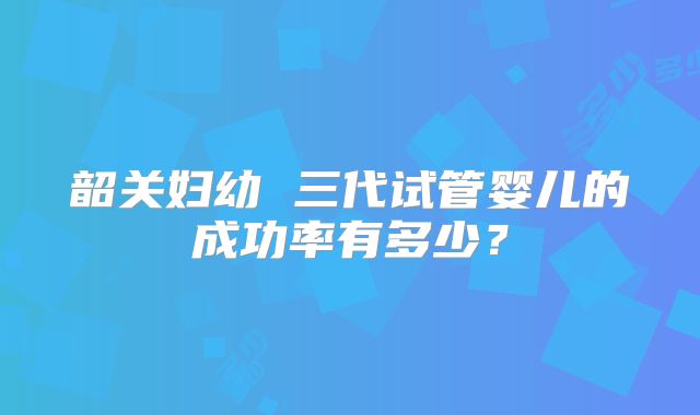 韶关妇幼 三代试管婴儿的成功率有多少?