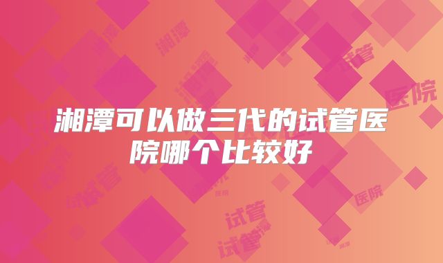 湘潭可以做三代的试管医院哪个比较好