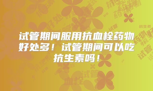 试管期间服用抗血栓药物好处多!试管期间可以吃抗生素吗!