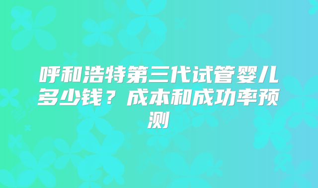 呼和浩特第三代试管婴儿多少钱?成本和成功率预测