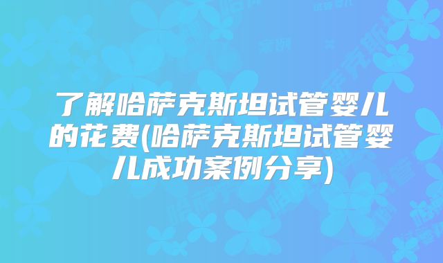 了解哈萨克斯坦试管婴儿的花费(哈萨克斯坦试管婴儿成功案例分享)