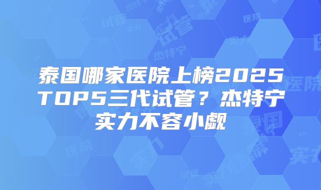 泰国哪家医院上榜2025TOP5三代试管?杰特宁实力不容小觑