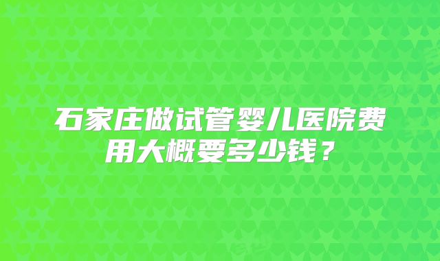 石家庄做试管婴儿医院费用大概要多少钱?