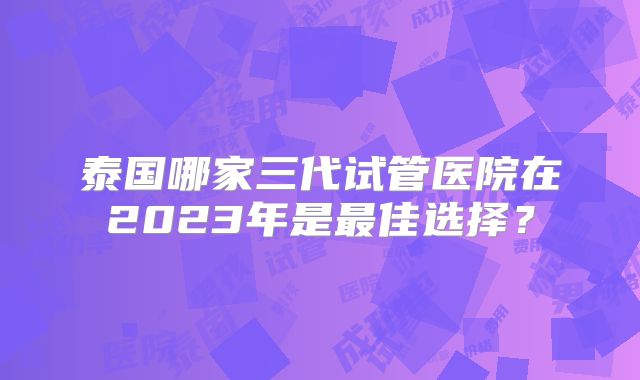 泰国哪家三代试管医院在2023年是最佳选择？
