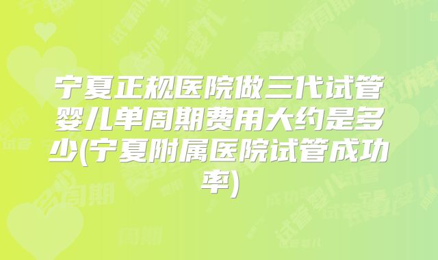 宁夏正规医院做三代试管婴儿单周期费用大约是多少(宁夏附属医院试管成功率)