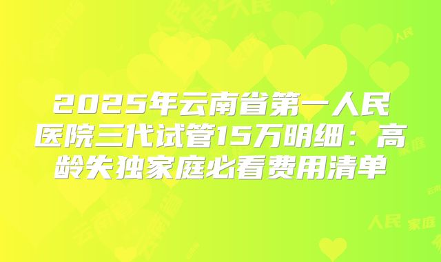 2025年云南省第一人民医院三代试管15万明细:高龄失独家庭必看费用清单