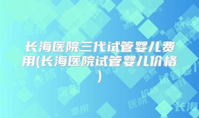 长海医院三代试管婴儿费用(长海医院试管婴儿价格)