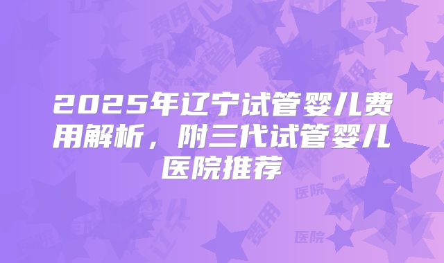 2025年辽宁试管婴儿费用解析，附三代试管婴儿医院推荐