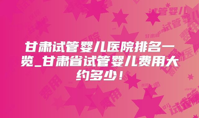 甘肃试管婴儿医院排名一览_甘肃省试管婴儿费用大约多少！