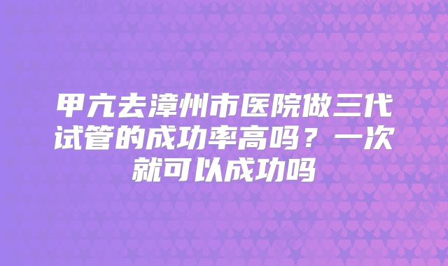甲亢去漳州市医院做三代试管的成功率高吗?一次就可以成功吗