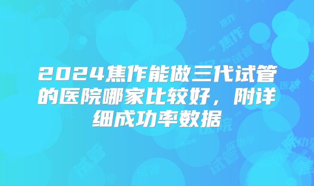 2024焦作能做三代试管的医院哪家比较好,附详细成功率数据