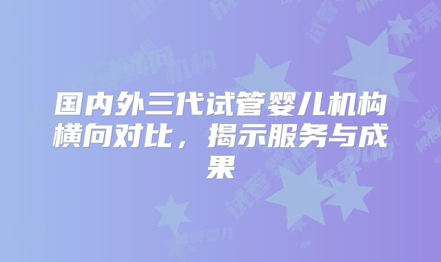 国内外三代试管婴儿机构横向对比，揭示服务与成果