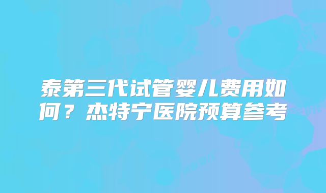 泰第三代试管婴儿费用如何？杰特宁医院预算参考