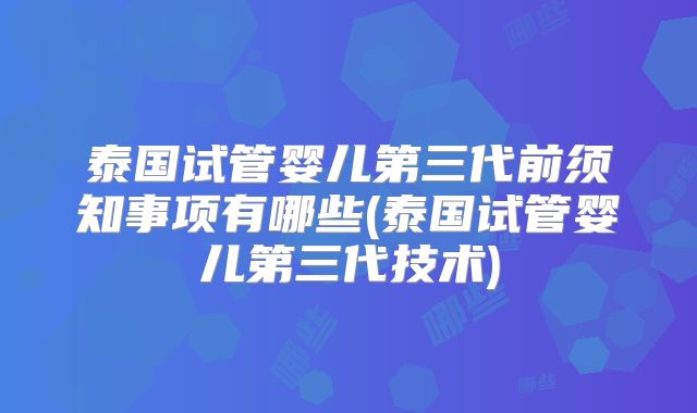 泰国试管婴儿第三代前须知事项有哪些(泰国试管婴儿第三代技术)