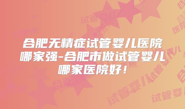 合肥无精症试管婴儿医院哪家强-合肥市做试管婴儿哪家医院好！