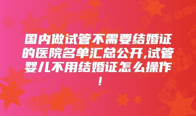 国内做试管不需要结婚证的医院名单汇总公开,试管婴儿不用结婚证怎么操作!