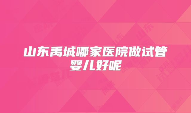 山东禹城哪家医院做试管婴儿好呢