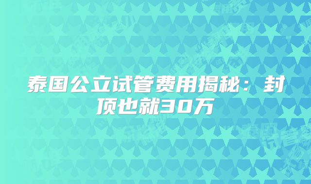 泰国公立试管费用揭秘:封顶也就30万