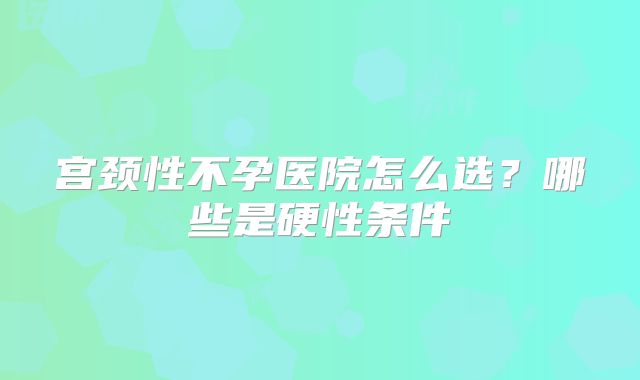 宫颈性不孕医院怎么选？哪些是硬性条件