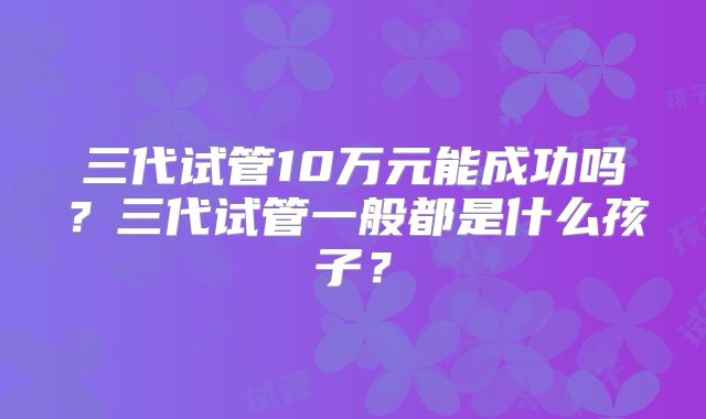 三代试管10万元能成功吗?三代试管一般都是什么孩子?