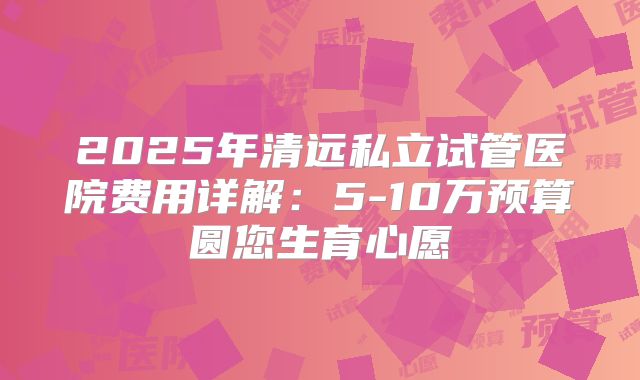 2025年清远私立试管医院费用详解:5-10万预算圆您生育心愿
