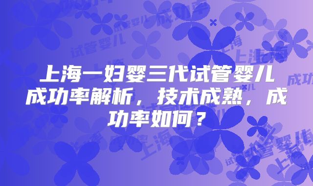 上海一妇婴三代试管婴儿成功率解析，技术成熟，成功率如何？
