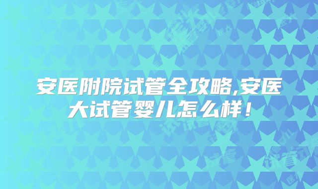 安医附院试管全攻略,安医大试管婴儿怎么样!