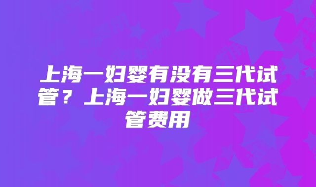 上海一妇婴有没有三代试管?上海一妇婴做三代试管费用