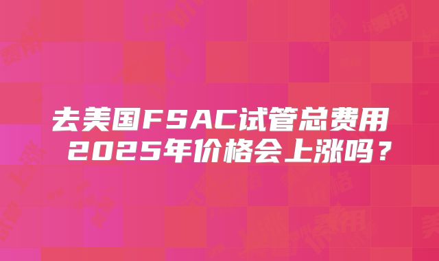 去美国FSAC试管总费用 2025年价格会上涨吗？