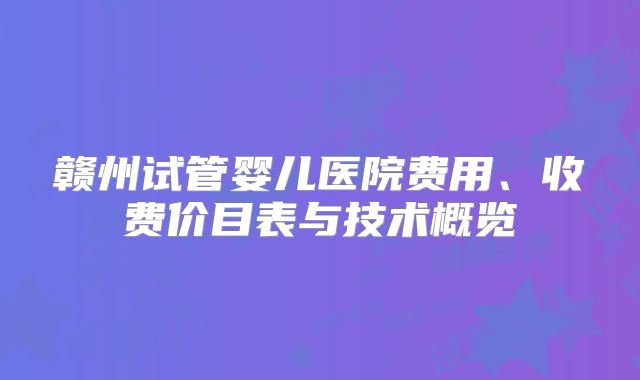 赣州试管婴儿医院费用、收费价目表与技术概览