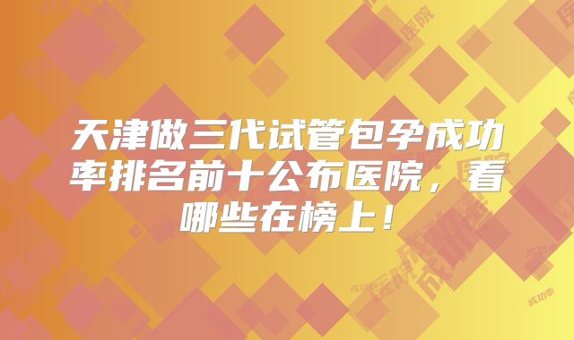天津做三代试管包孕成功率排名前十公布医院，看哪些在榜上！