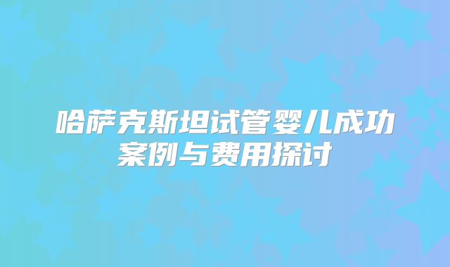 哈萨克斯坦试管婴儿成功案例与费用探讨