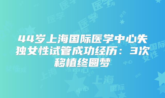 44岁上海国际医学中心失独女性试管成功经历:3次移植终圆梦